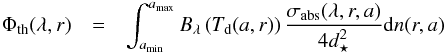 \begin{eqnarray} \Phi\dma{th}(\lambda,r) & = & \int_{a\dma{min}}^{a\dma{max}} B_{\lambda}\left(T\dma{d}(a,r)\right) \frac{\sigma\dma{abs}(\lambda,r,a)}{4 d_\star^2} \d n(r,a) \end{eqnarray}