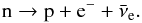 \begin{eqnarray} {\rm n} \rightarrow {\rm p}+{\rm e}^- + \bar{\nu}_{\rm e} . \label{eq:n_dec} \end{eqnarray}