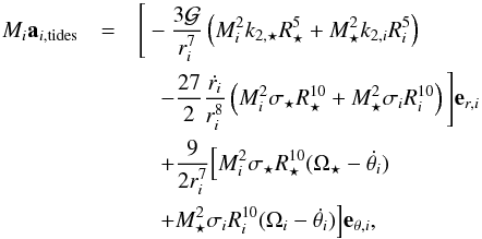 \begin{eqnarray} \label{acc} \Mi {\vec a}_{i,{\rm tides}} &=& \Bigg[ -\frac{3\G}{r_i^7}\left(\Mi^2k_{2,\star}\Rs^5+\Ms^2k_{2,i}\Ri^5\right) \nonumber\\ && \quad - \frac{27}{2}\frac{\dot{r_i}}{r_i^8}\left(\Mi^2\sigma_{\star}\Rs^{10}+\Ms^2\sigma_i\Ri^{10}\right)\Bigg] {\vec e}_{r,i}\nonumber \\ && \quad + \frac{9}{2r_i^7} \Big[\Mi^2\sigma_{\star}\Rs^{10}(\Os - \dot{\theta_i}) \nonumber\\ && \quad + \Ms^2\sigma_i\Ri^{10} (\Omega_i - \dot{\theta_i})\Big]{\vec e}_{\theta,i}, \end{eqnarray}