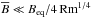\hbox{$\overline{B} \ll B_{\rm eq} / 4 \, {\rm Rm}^{1/4}$}