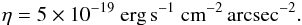 \begin{eqnarray} \eta = 5 \times 10^{-19}~\textrm{erg\,s}^{-1}~\textrm{cm}^{-2}\,\textrm{arcsec}^{-2}. \end{eqnarray}