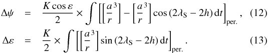\begin{eqnarray} \Delta \psi &=& {K \cos \varepsilon \over 2} \times \int \left[ \left[ {a\over r}^3 \right] - \left[ {a\over r}^3 \right] \cos\left(2 \lambda_{\rm S} - 2h\right) {\rm d}t \right]_{\rm per.} , \\ \Delta \varepsilon &=& {K \over 2} \times \int \left[ \left[ {a\over r}^3 \right] \sin \left(2 \lambda_{\rm S} - 2h\right) {\rm d}t \right]_{\rm per.} . \end{eqnarray}