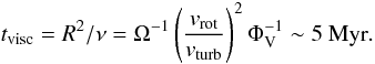 \begin{equation} t_{\rm visc}=R^{2}/\nu=\Omega^{-1} \left(\frac{v_{\rm rot}}{v_{\rm turb}}\right)^{2} \Phi_{\rm V}^{-1} \sim 5~{\rm Myr} . \label{eq:tvisc} \end{equation}