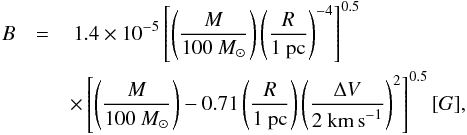 \begin{eqnarray} B &= & \,1.4\times\pot{-5} \left[ \left( \frac{M}{100~M_\odot} \right) \left( \frac{R}{1~{\rm pc}} \right)^{-4} \right]^{0.5} \nonumber \\ && \times\left[ \left( \frac{M}{100~M_\odot} \right) - 0.71 \left( \frac{R}{1~{\rm pc}} \right) \left( \frac{\Delta V}{2~{\rm km\,s}^{-1}} \right)^2 \right]^{0.5} [G], \end{eqnarray}