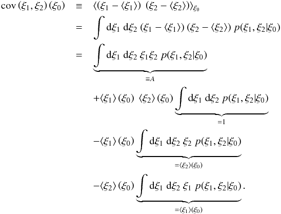 \appendix \setcounter{section}{2} \begin{eqnarray*} \cov\left(\xi_1,\xi_2\right)\left(\xi_0\right) &\equiv& \langle\left(\xi_1-\langle\xi_1\rangle\right)\ \left(\xi_2-\langle\xi_2\rangle\right)\rangle_{\xi_0}\nonumber\\ &=& \int\dd\xi_1\ \dd\xi_2\ (\xi_1-\langle\xi_1\rangle)\ (\xi_2-\langle\xi_2\rangle)\ p(\xi_1,\xi_2|\xi_0)\nonumber\\ &=& \underbrace{\int\dd\xi_1\ \dd\xi_2\ \xi_1\xi_2\ p(\xi_1,\xi_2|\xi_0)}_{\equiv A}\nonumber\\ &&+ \langle\xi_1\rangle\left(\xi_0\right)\ \langle\xi_2\rangle\left(\xi_0\right) \underbrace{\int\dd\xi_1\ \dd\xi_2\ p(\xi_1,\xi_2|\xi_0)}_{=1}\nonumber\\ &&- \langle\xi_1\rangle\left(\xi_0\right) \underbrace{\int\dd\xi_1\ \dd\xi_2\ \xi_2\ p(\xi_1,\xi_2|\xi_0)}_{=\langle\xi_2\rangle\left(\xi_0\right)} \nonumber\\ &&- \langle\xi_2\rangle\left(\xi_0\right) \underbrace{\int\dd\xi_1\ \dd\xi_2\ \xi_1\ p(\xi_1,\xi_2|\xi_0)}_{=\langle\xi_1\rangle\left(\xi_0\right)}. \end{eqnarray*}