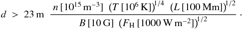 \appendix \setcounter{section}{1} \begin{eqnarray} \nonumber d ~>~ 23\,{\rm{m}}~~\frac{~ n\,[10^{15}\,{\rm{m}}^{-3}] ~~ \big(T\,[10^{6}\,{\rm{K}}]\big)^{\!1/4} ~~ \big(L\,[100\,{\rm{Mm}}]\big)^{\!1/2} }{B\,[10\,{\rm{G}}] ~~ \big(F_{\rm H}\,[1000\,{\rm{W}}\,{\rm{m}}^{-2}]\big)^{\!1/2}} \cdot \\ \label{E:lower.limit} \end{eqnarray}