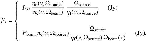 \begin{equation} \label{source_correction} F_{\mathrm{s}}=\left\{ \begin{array}{l} \displaystyle{\,I_{\mathrm{ext}}\, \frac{\eta_{\mathrm{c}}(\nu,\Omega_{\mathrm{source}})}{\eta_{\mathrm{c}}(\nu,\Omega_{\mathrm{beam}})}\,\frac{\Omega_{\mathrm{source}}}{\eta_{\mathrm{f}}(\nu,\Omega_{\mathrm{source}})}}\hspace{0.5cm}(\mathrm{Jy}) \\[8mm] \displaystyle{\,F_{\mathrm{point}}\,\eta_{\mathrm{c}}(\nu,\Omega_{\mathrm{source}})\,\frac{\Omega_{\mathrm{source}}} {\eta_{\mathrm{f}}(\nu,\Omega_{\mathrm{source}})\,\Omega_{\mathrm{beam}}(\nu)}}\hspace{0.5cm}(\mathrm{Jy}). \end{array}\right. \end{equation}