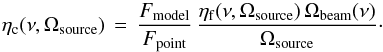 \begin{equation} \displaystyle{\eta_{\mathrm{c}}(\nu,\Omega_{\mathrm{source}})\,=\,\frac{F_{\mathrm{model}}}{F_{\mathrm{point}}}\,\frac{\eta_{\mathrm{f}}(\nu,\Omega_{\mathrm{source}})\,\Omega_{\mathrm{beam}}(\nu)}{\Omega_{\mathrm{source}}}}\cdot \end{equation}