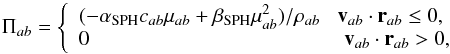 \begin{equation} \Pi_{ab}=\left \{ \begin{array}{l} (-\alpha_{\textrm{SPH}}c_{ab}\mu_{ab}+\beta_{\textrm{SPH}} \mu_{ab}^2)/ \rho_{ab} \;\; \; \vec v_{ab}\cdot\vec r_{ab} \leq 0,\\ 0 \qquad \qquad \qquad \qquad \qquad \qquad \; \vec v_{ab}\cdot\vec r_{ab} > 0,\\ \end{array} \right. \end{equation}