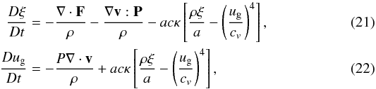 \begin{eqnarray} \frac {D \xi} {Dt} & =& - \frac {\grad \cdot \vec F} {\rho} - \frac { \grad \vec v : {\vec P}} {\rho} - a c \kappa \left[ \frac {\rho \xi} {a} - \left( \frac {u_{\rm g}} {c_v} \right )^4 \right], \label{radeneqn} \\ \frac {D u_{\rm g}} {Dt} & =& - \frac {P \grad \cdot \vec v} {\rho} + a c \kappa \left[ \frac{\rho \xi} {a} - \left( \frac {u_{\rm g}} {c_v} \right )^4 \right], \label{spceneqn} \end{eqnarray}