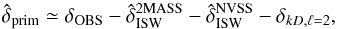 \begin{equation} \hat{\delta}_{\rm prim}\simeq \delta_{\rm OBS}-\hat{\delta}_{\rm ISW}^{\rm 2MASS}-\hat{\delta}_{\rm ISW}^{\rm NVSS}-\delta_{kD,\ell=2}, \label{eq:dt1} \end{equation}