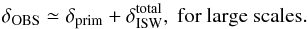\begin{equation} \delta_{\mathrm{OBS}} \simeq \delta_{\rm prim} + \delta^{\rm total}_{\mathrm{ISW}},{\rm ~for~large~scales.} \end{equation}