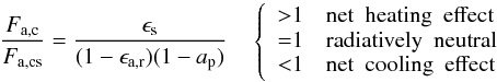\begin{equation} \frac{F_\mathrm{a,c}}{F_\mathrm{a,cs}} = \frac{\epsilon_\mathrm{s}}{(1 - \epsilon_\mathrm{a,r})(1 - a_\mathrm{p})} \quad \left\{ \begin{array}{ll} {>} 1 \quad \mathrm{net \ \ heating \ \ effect}\\ {=} 1 \quad \mathrm{radiatively \ \ neutral}\\ {<} 1 \quad \mathrm{net \ \ cooling \ \ effect} \end{array} \right. \label{eq:cloud_forcing} \end{equation}