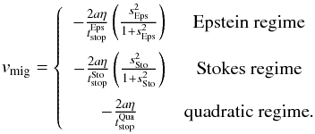 \begin{eqnarray} v_{\text{mig}}= \left\{ \begin{array}{cc} - \frac{2a\eta}{t_{\text{stop}}^{\text{Eps}}}\left(\frac{s^2_{\text{Eps}}}{1+s^2_{\text{Eps}}}\right) & \textrm{Epstein regime} \\[3.5mm] - \frac{2a\eta}{t_{\text{stop}}^{\text{Sto}}}\left(\frac{s^2_{\text{Sto}}}{1+s^2_{\text{Sto}}}\right) & \textrm{Stokes regime} \\[3.5mm] - \frac{2a\eta}{t_{\text{stop}}^{\text{Qua}}} & \textrm{quadratic regime}. \end{array} \right. \end{eqnarray}