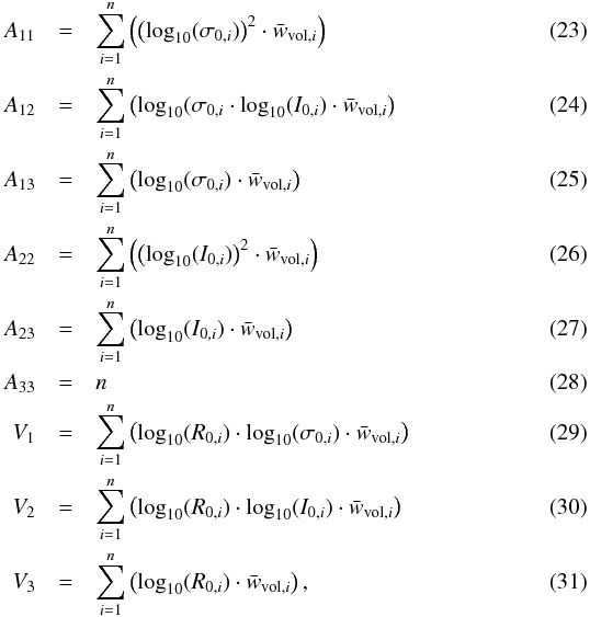 \begin{eqnarray} A_{11} &=& \sum\limits_{i=1}^{n} \left( \left( \textrm{log}_{10}(\sigma_{0,i}) \right)^{2} \cdot \bar{w}_{\textrm{vol},i} \right)\\ A_{12} &=& \sum\limits_{i=1}^{n} \left( \textrm{log}_{10}(\sigma_{0,i} \cdot \textrm{log}_{10}(I_{0,i}) \cdot \bar{w}_{\textrm{vol},i} \right)\\ A_{13} &=& \sum\limits_{i=1}^{n} \left( \textrm{log}_{10}(\sigma_{0,i}) \cdot \bar{w}_{\textrm{vol},i} \right) \\ A_{22} &=& \sum\limits_{i=1}^{n} \left( \left( \textrm{log}_{10}(I_{0,i}) \right)^{2} \cdot \bar{w}_{\textrm{vol},i} \right) \\ A_{23} &=& \sum\limits_{i=1}^{n} \left( \textrm{log}_{10}(I_{0,i}) \cdot \bar{w}_{\textrm{vol},i} \right) \\ A_{33} &=& n\\ V_{1} &=& \sum\limits_{i=1}^{n} \left(\textrm{log}_{10}(R_{0,i})\cdot \textrm{log}_{10}(\sigma_{0,i}) \cdot \bar{w}_{\textrm{vol},i} \right)\\ V_{2} &=& \sum\limits_{i=1}^{n} \left(\textrm{log}_{10}(R_{0,i})\cdot \textrm{log}_{10}(I_{0,i}) \cdot \bar{w}_{\textrm{vol},i} \right)\\ V_{3} &=& \sum\limits_{i=1}^{n} \left(\textrm{log}_{10}(R_{0,i})\cdot \bar{w}_{\textrm{vol},i} \right) , \end{eqnarray}