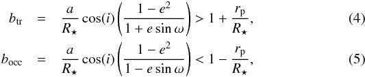 \begin{eqnarray} b_{\rm tr} &=& \frac{a}{R_{\star}}\cos(i) \left(\frac{1-{e}^{2}}{1+e\sin\omega}\right) > 1 + \frac{r_{\rm p}}{R_{\star}}, \label{eq3}\\ b_{\rm occ} &=&\frac{a}{R_{\star}}\cos(i) \left(\frac{1-{e}^{2}}{1-e\sin\omega}\right) < 1 - \frac{r_{\rm p}}{R_{\star}}, \label{eq4} \end{eqnarray}