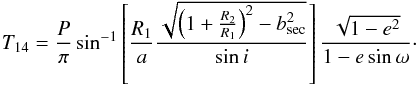 \begin{eqnarray} T_{14} = \frac{P}{\pi}\sin^{-1}\left[\frac{R_{1}}{a}\frac{\sqrt{\left(1+\frac{R_{2}}{R_{1}}\right)^{2} - b_{\rm sec}^{2}}}{\sin i}\right]\frac{\sqrt{1-{e}^{2}}}{1-e\sin\omega}\cdot \end{eqnarray}