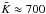 \hbox{$\tilde{K} \approx 700$}