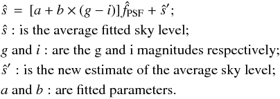 \begin{eqnarray} &&\hat{s} \,=\,[a + b \times (g - i) ] \hat{f}_{\rm PSF} + \hat{s}^{\prime}; \label{eq:sky_model}\nonumber \\ &&\hat{s}: \mbox{is the average fitted sky level}; \nonumber \\ && g ~ {\rm and} ~i: \mbox{are the g and i magnitudes respectively}; \nonumber \\ && \hat{s}^{\prime}: \mbox{is the new estimate of the average sky level}; \nonumber \\ && a ~ {\rm and} ~ b: \mbox{are fitted parameters.} \end{eqnarray}