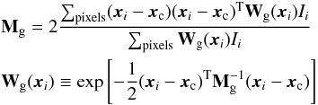 \begin{eqnarray} \label{eq:gaussian-moments}&&{\bf M}_{\rm g} = 2 \frac{\sum_{\rm pixels} ({\boldsymbol x_i}-{\boldsymbol x_{\rm c}}) ({\boldsymbol x_i}-{\boldsymbol x_{\rm c}})^{\rm T} {\bf W}_{\rm g}({\boldsymbol x_i}) I_i}{\sum_{\rm pixels} {\bf W}_{\rm g}({\boldsymbol x_i}) I_i} \\ &&{\bf W}_{\rm g}({\boldsymbol x_i}) \equiv \exp \left[ -\frac{1}{2} ({\boldsymbol x_i}-{\boldsymbol x_{\rm c}})^{\rm T}{\bf M}_{\rm g}^{-1}({\boldsymbol x_i}-{\boldsymbol x_{\rm c}}) \right ] \nonumber \end{eqnarray}