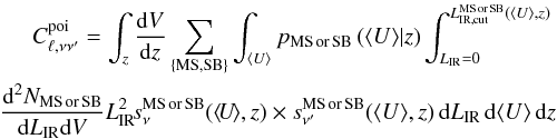 \begin{eqnarray} C_{\ell,\nu \nu'}^{\rm poi} = \int_z \frac{{\rm d}V}{{\rm d}z} \sum_{\rm \{MS, SB\}} \int_{\langle U \rangle} p_{\rm MS\, or \, SB} \left(\langle U \rangle|z \right ) \int_{L_{\rm IR}=0}^{L_{\rm IR,cut}^{\rm MS \, or \, SB}(\langle U \rangle,z)} \nonumber\\ \frac{{\rm d}^2N_{\rm MS\, or \, SB}}{{\rm d}L_{\rm IR} {\rm d}V} L_{\rm IR}^2 \!s_\nu^{\rm MS\, or \, SB} (\langle \!U\! \rangle,z) \times s_{\nu'}^{\rm MS\, or \, SB}(\langle U \rangle,z)\, {\rm d}L_{\rm IR} \, {\rm d}\langle U \rangle \, {\rm d}z\nonumber\\ \end{eqnarray}