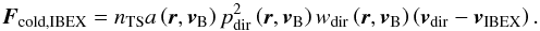\begin{equation} \boldsymbol{F}_{\mathrm{cold,IBEX}}=n_{\mathrm{TS}}a\left( \boldsymbol{r}, \boldsymbol{v}_{\rm B} \right)p_{\mathrm{dir}}^2\left( \boldsymbol{r}, \boldsymbol{v}_{\rm B} \right)w_{\mathrm{dir}}\left( \boldsymbol{r}, \boldsymbol{v}_{\rm B} \right)\left( \boldsymbol{v}_{\mathrm{dir}} - \boldsymbol{v}_{\mathrm{IBEX}}\right). \label{eq:coldFluxIBEX} \end{equation}