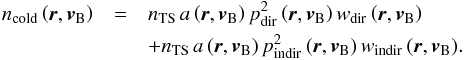 \begin{eqnarray} n_{\mathrm{cold}}\left(\boldsymbol{r},\boldsymbol{v}_{\rm B}\right) & = & n_{\mathrm{TS}}\,a\left(\boldsymbol{r}, \boldsymbol{v}_{\rm B}\right)p_{\mathrm{dir}}^2\left(\boldsymbol{r}, \boldsymbol{v}_{\rm B}\right)w_{\mathrm{dir}}\left(\boldsymbol{r}, \boldsymbol{v}_{\rm B}\right) \nonumber \\ & &+ n_{\mathrm{TS}}\,a\left(\boldsymbol{r}, \boldsymbol{v}_{\rm B}\right) p_{\mathrm{indir}}^2\left(\boldsymbol{r}, \boldsymbol{v}_{\rm B}\right)w_{\mathrm{indir}}\left(\boldsymbol{r}, \boldsymbol{v}_{\rm B}\right)\!. \label{eq:coldDens} \end{eqnarray}