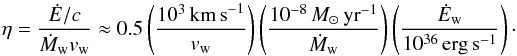 \begin{equation} \eta=\frac{\dot{E}/c}{\dot{M}_{\rm w} v_{\rm w}}\approx 0.5 \left(\frac{10^3\,\mathrm{km\,s}^{-1}}{v_{\rm w}}\right) \left(\frac{10^{-8}\,{M}_\odot\,\mathrm{yr}^{-1}}{\dot{M}_{\rm w}}\right)\left(\frac{\dot{E}_{\rm w}}{10^{36}\,\mathrm{erg\,s^{-1}}}\right)\cdot \end{equation}