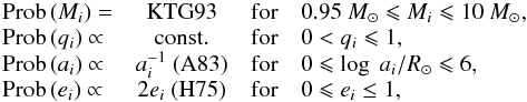 \begin{equation} \begin{array}{lccl} {\rm Prob}\,(M_i) = & \rm KTG93 & \rm for & 0.95~\Mo \leqslant M_i \leqslant 10~\Mo, \\ {\rm Prob}\,(q_i) \propto & \rm const. & \rm for & 0<q_i \leqslant 1,\\ {\rm Prob}\,(a_i) \propto & a_{i}^{-1}\ \rm (A83) & \rm for & 0\leqslant \log\ a_i/\Ro \leqslant 6,\\ {\rm Prob}\,(e_i) \propto & 2e_i\ \rm (H75) & \rm for & 0 \leqslant e_i \leq 1,\\ \end{array} \label{eq_ch4:init} \end{equation}
