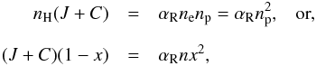 \begin{eqnarray} n_{\rm H}(J + C) & = & \alpha_{\rm R} n_{\rm e} n_{\rm p}= \alpha_{\rm R} n_{\rm p}^{2}, \; \; \; \mbox{or, } \nonumber \\[2mm] (J+C) (1-x) & = &\alpha_{\rm R} n x^{2}, \label{ioniz_balance} \end{eqnarray}
