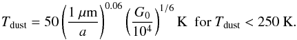 \begin{equation} T_\mathrm{dust}=50\left(\frac{1~\mu\mathrm{m}}{a}\right)^{0.06} \left(\frac{G_0}{10^4}\right)^{1/6} \mathrm{K\ \ for}\ T_\mathrm{dust} < 250\ \mathrm{K} . \end{equation}