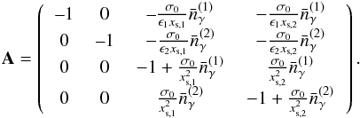 \begin{eqnarray} \mathbf{A} = \left( \begin{tabular}{cccc} --1&0 &--$\frac{\sigma_0}{\epsilon_1x_{\textrm{s},1}} \bar{n}_{\gamma}^{(1)}$ & $-\frac{\sigma_0}{\epsilon_1 x_{\textrm{s},2}} \bar{n}_{\gamma}^{(1)}$ \\ 0 & --1 & $-\frac{\sigma_0}{\epsilon_2 x_{\textrm{s},1}} \bar{n}_{\gamma}^{(2)}$ & $-\frac{\sigma_0}{\epsilon_2 x_{\textrm{s},2}} \bar{n}_{\gamma}^{(2)} $ \\ 0 & 0 & $-1 + \frac{\sigma_0}{x_{\textrm{s},1}^2} \bar{n}_{\gamma}^{(1)} $ & $\frac{\sigma_0}{x_{\textrm{s},2}^2} \bar{n}_{\gamma}^{(1)} $ \\ 0 & 0 & $\frac{\sigma_0}{x_{\textrm{s},1}^2} \bar{n}_{\gamma}^{(2)}$ & $-1+\frac{\sigma_0}{x_{\textrm{s},2}^2} \bar{n}_{\gamma}^{(2)} $ \end{tabular} \right). \end{eqnarray}