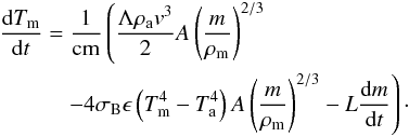 \begin{eqnarray} &&\frac{\mathrm{d}T_{\rm m}}{\mathrm{d}t}=\frac{1}{\rm cm}\left(\frac{\Lambda \rho_{\rm a}v^3}{2}A\left(\frac{m}{\rho_{\rm m}}\right)^{2/3}\right.\nonumber \\&&\qquad\quad\left.-4\sigma_{\rm B}\epsilon\left(T_{\rm m}^4-T_{\rm a}^4\right)A\left(\frac{m}{\rho_{\rm m}}\right)^{2/3}-L\frac{\mathrm{d}m}{\mathrm{d}t}\right)\cdot \end{eqnarray}