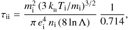 \begin{eqnarray*} \tau_{\rm ii} = \frac {m_{\rm i}^2\,(3\, k_{_{\rm B}} T_{\rm i}/m_{\rm i})^{3/2}} {\pi\, e_{\rm i}^4 \, n_{\rm i}\, (8\, {\rm ln}\,\Lambda)} \, \frac{1}{0.714} , \end{eqnarray*}