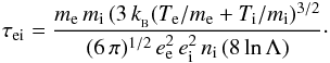 \begin{eqnarray*} \tau_{\rm ei} = \frac {m_{\rm e}\, m_{\rm i}\,(3\, k_{_{\rm B}} (T_{\rm e}/m_{\rm e}+T_{\rm i}/m_{\rm i})^{3/2}} {(6\, \pi)^{1/2}\, e_{\rm e}^2\, e_{\rm i}^2 \, n_{\rm i}\, (8\, {\rm ln}\,\Lambda)} \cdot \end{eqnarray*}