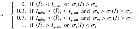\begin{equation} a= \left\{ \begin{array}{r@{\,\,\,\,}l} 0, & \mathrm{if}\,\, \langle\ndI\rangle_i < I_{\mathrm{inter}}\,\,\,\mathrm{or}\,\,\, \sigma_i(\ndI) > \sigma_h\\ 0.3, & \mathrm{if}\,\, I_{\mathrm{inter}} \le \langle\ndI\rangle_{i} \le I_{\mathrm{gran}}\,\,\,\mathrm{and}\,\,\, \sigma_h>\sigma_{i}(\ndI) \ge \sigma_m\\ 0.7, & \mathrm{if}\,\, I_{\mathrm{inter}} \le \langle\ndI\rangle_{i} \le I_{\mathrm{gran}}\,\,\,\mathrm{and}\,\,\, \sigma_m>\sigma_{i}(\ndI) \ge \sigma_l\\ 1, & \mathrm{if}\,\, \langle\ndI\rangle_{i} > I_{\mathrm{gran}}\,\,\,\mathrm{or}\,\,\, \sigma_i(\ndI) <\sigma_l\end{array}\right.. \end{equation}
