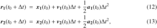 \begin{eqnarray} \vect{r_1}(t_0 + \Delta t) &=& \vect{x_1}(t_0) + \vect{v_1}(t_0) \Delta t + \frac{1}{2} \vect{a_1}(t_0) \Delta t^2 \\ \vect{r_2}(t_0 + \Delta t) &= &\vect{x_2}(t_0) + \vect{v_2}(t_0) \Delta t + \frac{1}{2} \vect{a_2}(t_0) \Delta t^2, \end{eqnarray}