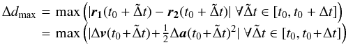 \begin{eqnarray} \begin{array}{lcl} \Delta d_{\max}\! & = &\! \max \left(| \vect{r_1}(t_0 + \tilde \Delta t) - \vect{r_2}(t_0 + \tilde \Delta t)| \; \forall \tilde \Delta t \in [t_0,t_0 + \Delta t] \right) \nonumber \\ \! & = &\! \max \left(| \Delta \vect{v}(t_0 \! + \! \tilde \Delta t) \! +\! \frac{1}{2} \Delta \vect{a}(t_0 \! +\! \tilde \Delta t)^2| \; \forall \tilde \Delta t \in [t_0,t_0 \! +\! \Delta t] \right) \nonumber \end{array} \end{eqnarray}
