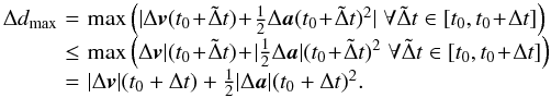 \begin{eqnarray} \begin{array}{lcl} \Delta d_{\max} \! & = &\! \max \left(| \Delta \vect{v}(t_0 \! +\! \tilde \Delta t) \! +\! \frac{1}{2} \Delta \vect{a}(t_0 \! +\! \tilde \Delta t)^2| \; \forall \tilde \Delta t \in [t_0,t_0 \! +\! \Delta t] \right) \nonumber \\ \! & \le &\! \max \left( \Delta \vect{v}| (t_0 \! +\! \tilde \Delta t) \! +\! | \frac{1}{2} \Delta \vect{a}|(t_0 \! +\! \tilde \Delta t)^2 \; \forall \tilde \Delta t \in [t_0,t_0\! +\! \Delta t] \right) \nonumber \\ \! & = &\! | \Delta \vect{v}| (t_0 + \Delta t) + \frac{1}{2} |\Delta \vect{a}|(t_0 + \Delta t)^2 . \end{array} \end{eqnarray}