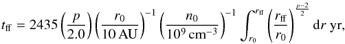 \begin{eqnarray} t_{\mathrm{ff}} = 2435\left(\frac{p}{2.0}\right)\left(\frac{r_{0}}{10\,\mathrm{AU}}\right)^{-1}\left(\frac{n_{0}}{10^{9}\,\mathrm{cm}^{-3}}\right)^{-1}\int_{r_0}^{r_{\mathrm{ff}}}\left(\frac{r_{\mathrm{ff}}}{r_{0}}\right) ^{\frac{p-2}{2}} {\rm d}r~\mathrm{yr}, \label{E:tff} \end{eqnarray}