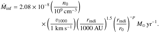 \begin{eqnarray} \dot{M}_{\mathrm{inf}} &=& 2.08\times10^{-8}\left(\frac{n_{0}}{10^{9}\,\rm{cm}^{-3}}\right)\nonumber\\ &&\times \left(\frac{\varv_{1000}}{1 ~\rm{km}\,\rm{s}^{-1}}\right)\left(\frac{r_{\mathrm{mdi}}}{1000~ \rm{AU}}\right)^{1.5}\left(\frac{r_{\mathrm{mdi}}}{r_{0}}\right) ^{-p} {M}_{\odot}\,\mathrm{yr}^{-1}. \label{E:Mdotin} \end{eqnarray}