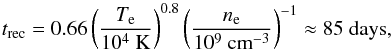\begin{equation} t_{\rm rec} = 0.66 \left(\frac{T_{\rm e}}{10^4 {\rm ~K}}\right)^{0.8} \left(\frac{n_{\rm e}}{10^9 {\rm ~cm}^{-3}}\right)^{-1} \approx 85 {\rm ~days} , \end{equation}