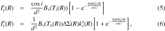 \begin{eqnarray} I_{\nu}^{i}(R) &=& \frac{ \cos{i}}{d^2} B_\nu(T_i(R)) \left[ 1 - {\rm e}^{- \frac{\Sigma(R) k^i_\nu(R)}{\cos{i}}} \right] \\ I_{\nu}^{\rm s}(R) &=& \frac{1}{d^2} B_\nu(T_{\rm s}(R)) \Delta \Sigma(R) k_\nu^s(R) \left[ 1 + {\rm e}^{- \frac{\Sigma(R) k^i_\nu(R)}{\cos{i}}} \right], \end{eqnarray}