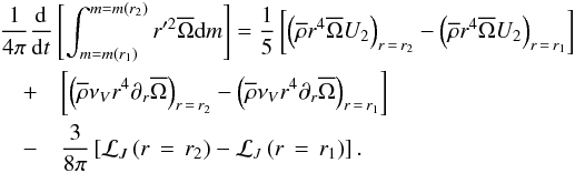 \begin{eqnarray} \lefteqn{\frac{1}{4\pi}\frac{{\rm d}}{{\rm d}t}\left[\int_{m=m\left(r_1\right)}^{m=m\left(r_2\right)}r'^{2}\overline{\Omega}{\rm d}m\right]=\frac{1}{5}\left[\left({\overline\rho} r^4 \overline{\Omega} U_{2}\right)_{r\,=\,r_2}-\left({\overline\rho} r^4 \overline{\Omega} U_{2}\right)_{r\,=\,r_1}\right]}\nonumber\\ &+&\left[\left({\overline\rho}\nu_{V}r^4\partial_{r}\overline{\Omega}\right)_{r\,=\,r_2}-\left({\overline\rho}\nu_{V}r^4 \partial_{r}\overline{\Omega}\right)_{r\,=\,r_1}\right]\nonumber\\ &-&\frac{3}{8\pi}\left[{\mathcal L}_{J}\left(r\,=\,r_2\right)-{\mathcal L}_{J}\left(r\,=\,r_1\right)\right]. \label{Bilan} \end{eqnarray}