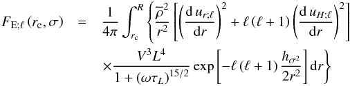 \begin{eqnarray} {F}_{{\rm E};\ell}\left({r}_{\rm c},\sigma\right)&=&\frac{1}{4\pi}\int_{r_{\rm c}}^{R}\left\{\frac{\overline\rho^2}{r^2}\left[\left(\frac{{\rm d}\,u_{r;\ell}}{{\rm d}r}\right)^2+\ell\left(\ell+1\right)\left(\frac{{\rm d}\,u_{H;\ell}}{{\rm d}r}\right)^2\right]\right.\nonumber\\ &&{\left.\times\frac{V^3 L^4}{1+\left({\omega {\tau}_{L}}\right)^{15/2}}\exp\left[-\ell\left(\ell+1\right)\frac{h_{\sigma^2}}{2 r^2}\right]{\rm d}r\right\}}\, \label{RSE} \end{eqnarray}