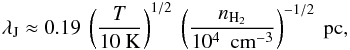 \begin{eqnarray} \lambda_{\rm J} \approx 0.19\ \left(\frac{T}{10 {\rm \ K}}\right)^{1/2}\ \left(\frac{n_{\rm H_2}}{10^4\ {\rm~cm^{-3}}}\right)^{-1/2}\ {\rm pc,} \end{eqnarray}