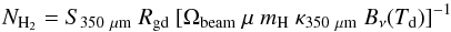 \begin{equation} N_{\rm H_2} = S_{350~{\mu}{\rm m}}~R_\mathrm{gd}~[ \Omega_\mathrm{beam}~\mu~m_\mathrm{H}~\kappa_{350~{\mu}{\rm m}}~B_{\nu}(T_\mathrm{d}) ]^{-1} \end{equation}