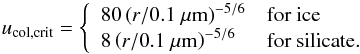 \begin{equation} u_{\mathrm{col,crit}} = \left\{ \begin{array}{ll} 80\left(r/0.1~\mu\mathrm{m}\right)^{-5/6} & \textrm{for ice} \\ 8\left(r/0.1~\mu\mathrm{m}\right)^{-5/6} & \textrm{for silicate}. \end{array} \right. \end{equation}
