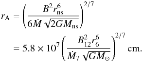 \begin{eqnarray} r_{\rm A} &=&\left(\frac{B^{2} r_{\rm ns} ^{6} }{6\dot{M}\sqrt{2GM_{\rm ns} } } \right)^{2/7} \nonumber\\ &=&5.8\times 10^ 7\left(\frac{B_{12}^{2} r_{6}^{6} }{\dot{M}_{7}\sqrt{GM_{\odot} } } \right)^{2/7} {\rm cm}. \end{eqnarray}