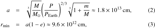 \begin{eqnarray} a &=& \sqrt[3]{{\frac{M}{{{M_{\odot}}}}}}{\left(\frac{P}{{{P_{\rm Earth}}}}\right)^{2/3}}\sqrt[3]{{1 + \frac{m}{M}}}\approx 1.8 \times 10^{13}\, {\rm cm}, \label{eq2} \\ {r_{\min }} &= & a(1 - e)\approx 9.6 \times 10^{12}\, {\rm cm}, \label{eq3} \end{eqnarray}